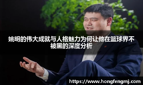 姚明的伟大成就与人格魅力为何让他在篮球界不被黑的深度分析