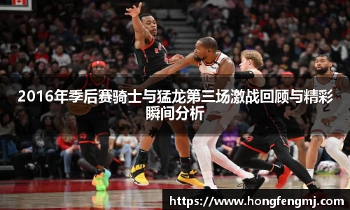 2016年季后赛骑士与猛龙第三场激战回顾与精彩瞬间分析